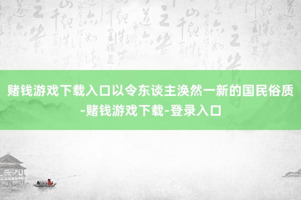 赌钱游戏下载入口以令东谈主涣然一新的国民俗质-赌钱游戏下载-登录入口