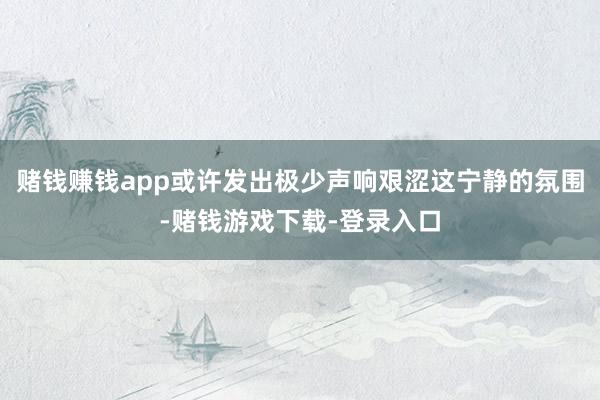 赌钱赚钱app或许发出极少声响艰涩这宁静的氛围-赌钱游戏下载-登录入口