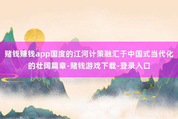 赌钱赚钱app国度的江河计策融汇于中国式当代化的壮阔篇章-赌钱游戏下载-登录入口