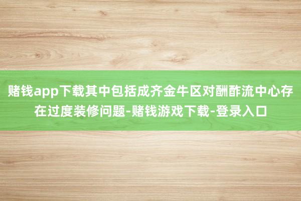 赌钱app下载其中包括成齐金牛区对酬酢流中心存在过度装修问题-赌钱游戏下载-登录入口