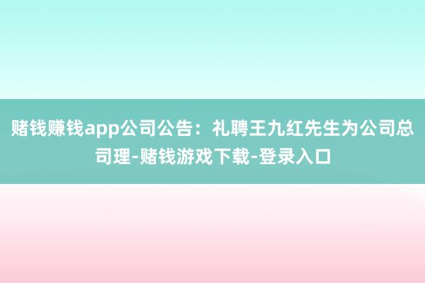 赌钱赚钱app公司公告：礼聘王九红先生为公司总司理-赌钱游戏下载-登录入口