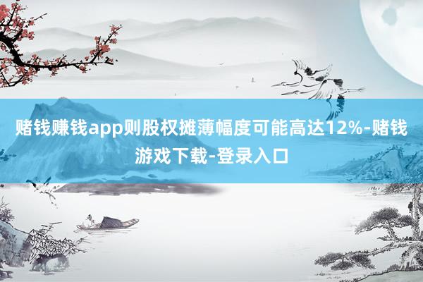 赌钱赚钱app则股权摊薄幅度可能高达12%-赌钱游戏下载-登录入口