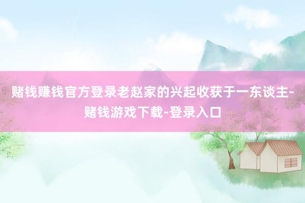 赌钱赚钱官方登录老赵家的兴起收获于一东谈主-赌钱游戏下载-登录入口
