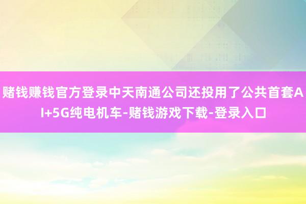 赌钱赚钱官方登录中天南通公司还投用了公共首套AI+5G纯电机车-赌钱游戏下载-登录入口