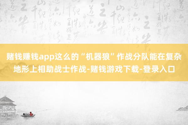赌钱赚钱app这么的“机器狼”作战分队能在复杂地形上相助战士作战-赌钱游戏下载-登录入口