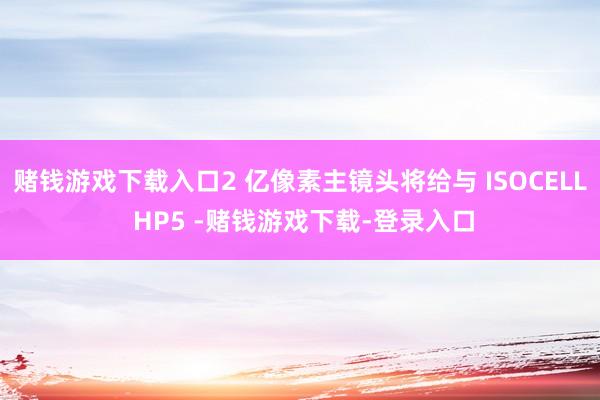 赌钱游戏下载入口2 亿像素主镜头将给与 ISOCELL HP5 -赌钱游戏下载-登录入口