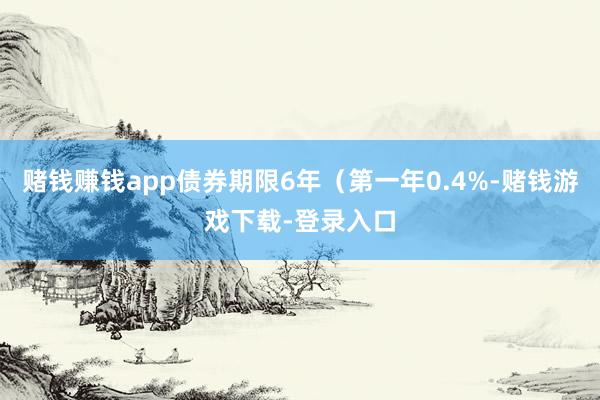 赌钱赚钱app债券期限6年（第一年0.4%-赌钱游戏下载-登录入口