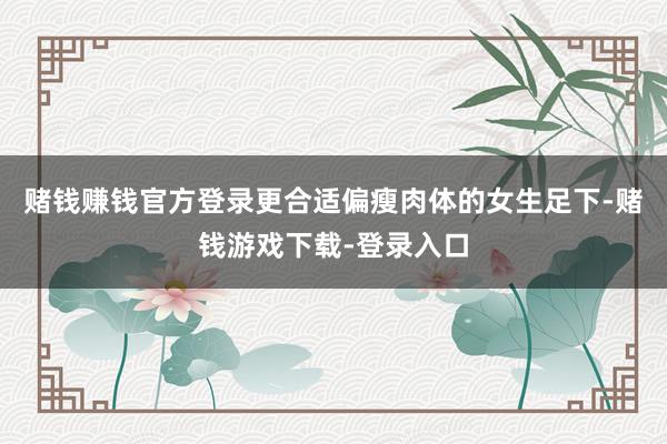 赌钱赚钱官方登录更合适偏瘦肉体的女生足下-赌钱游戏下载-登录入口