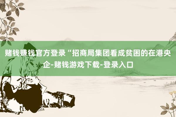 赌钱赚钱官方登录　　“招商局集团看成贫困的在港央企-赌钱游戏下载-登录入口
