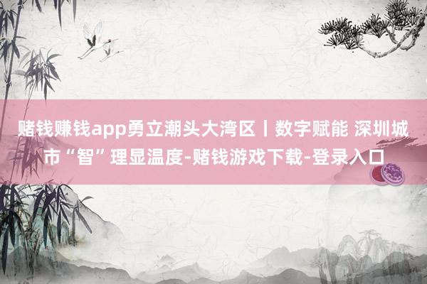 赌钱赚钱app勇立潮头大湾区丨数字赋能 深圳城市“智”理显温度-赌钱游戏下载-登录入口