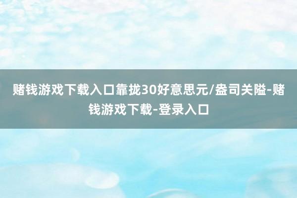 赌钱游戏下载入口靠拢30好意思元/盎司关隘-赌钱游戏下载-登录入口
