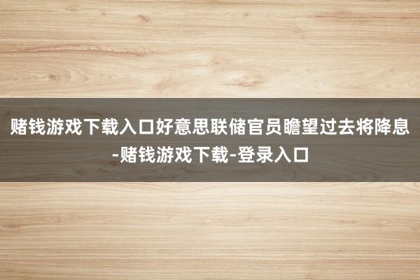 赌钱游戏下载入口好意思联储官员瞻望过去将降息-赌钱游戏下载-登录入口