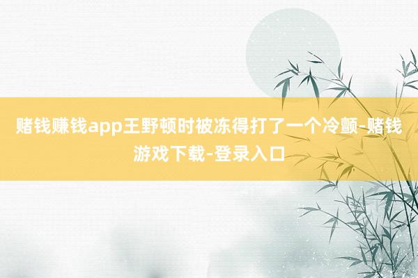 赌钱赚钱app王野顿时被冻得打了一个冷颤-赌钱游戏下载-登录入口