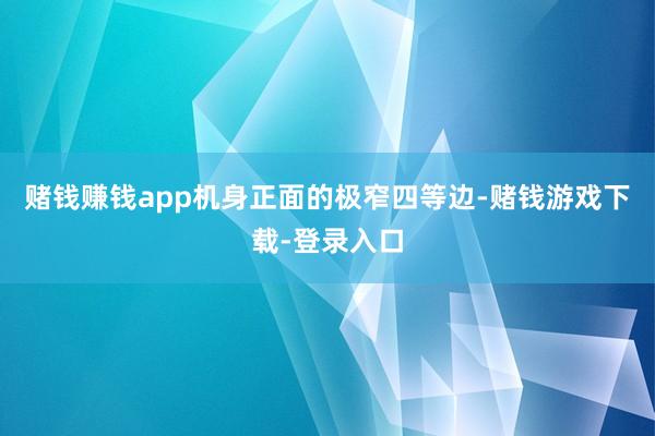 赌钱赚钱app机身正面的极窄四等边-赌钱游戏下载-登录入口