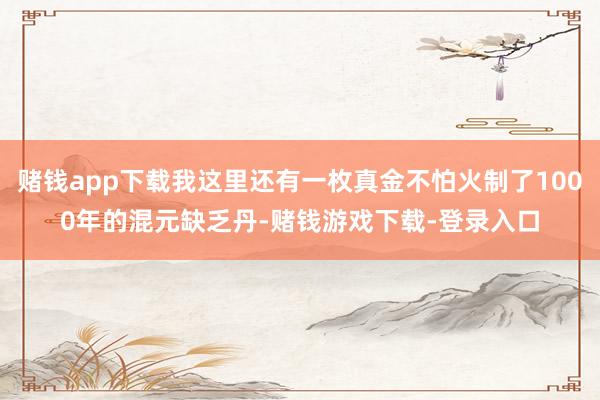 赌钱app下载我这里还有一枚真金不怕火制了1000年的混元缺乏丹-赌钱游戏下载-登录入口