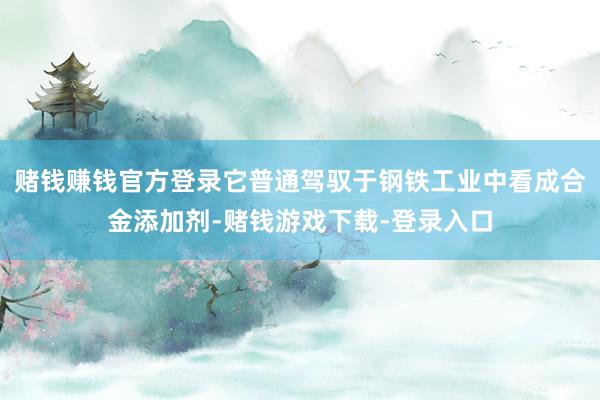 赌钱赚钱官方登录它普通驾驭于钢铁工业中看成合金添加剂-赌钱游戏下载-登录入口