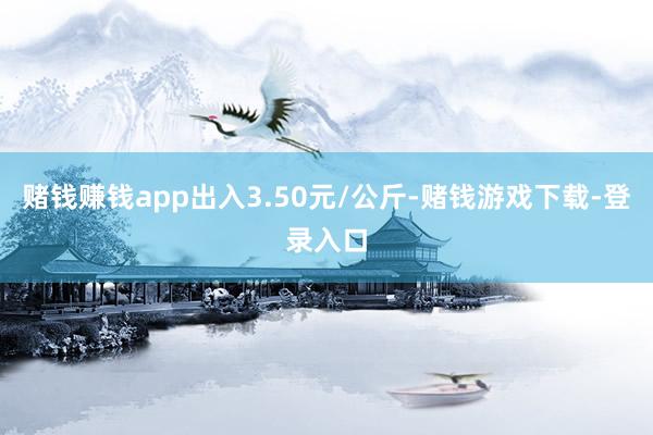 赌钱赚钱app出入3.50元/公斤-赌钱游戏下载-登录入口