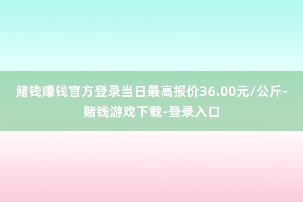 赌钱赚钱官方登录当日最高报价36.00元/公斤-赌钱游戏下载-登录入口