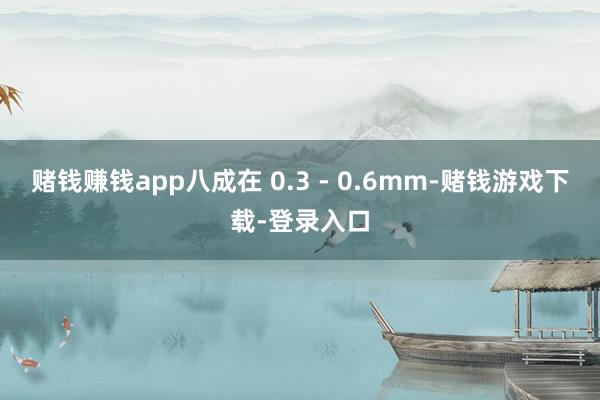 赌钱赚钱app八成在 0.3 - 0.6mm-赌钱游戏下载-登录入口