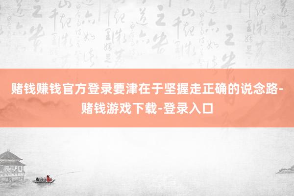 赌钱赚钱官方登录要津在于坚握走正确的说念路-赌钱游戏下载-登录入口