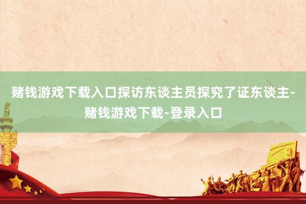 赌钱游戏下载入口探访东谈主员探究了证东谈主-赌钱游戏下载-登录入口
