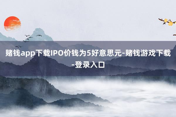 赌钱app下载IPO价钱为5好意思元-赌钱游戏下载-登录入口