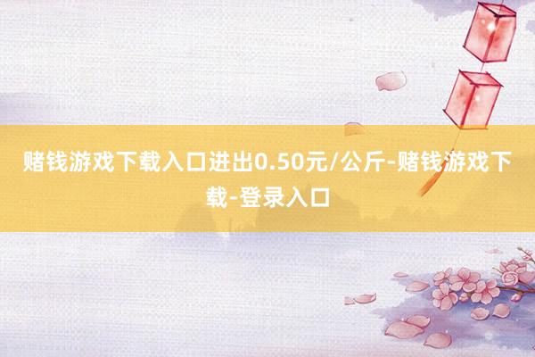 赌钱游戏下载入口进出0.50元/公斤-赌钱游戏下载-登录入口