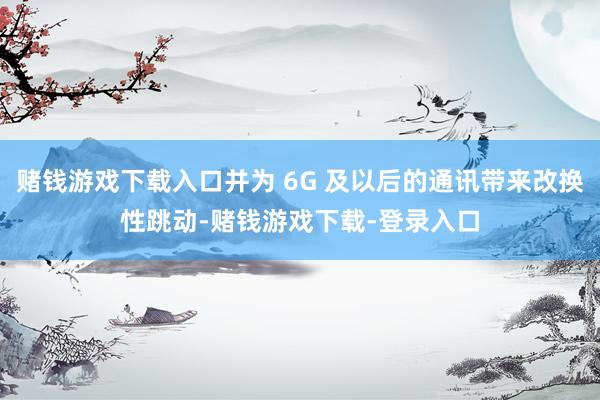 赌钱游戏下载入口并为 6G 及以后的通讯带来改换性跳动-赌钱游戏下载-登录入口
