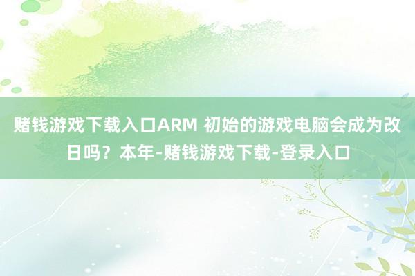 赌钱游戏下载入口ARM 初始的游戏电脑会成为改日吗?本年-赌钱游戏下载-登录入口