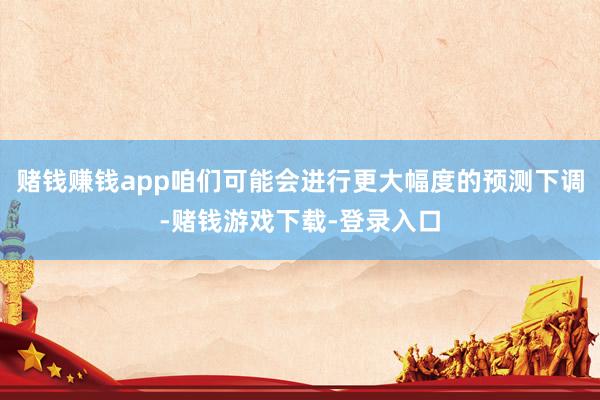 赌钱赚钱app咱们可能会进行更大幅度的预测下调-赌钱游戏下载-登录入口