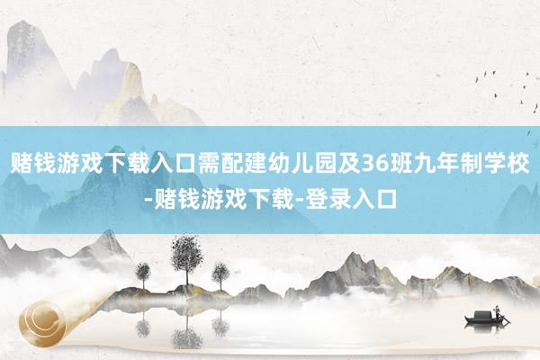 赌钱游戏下载入口需配建幼儿园及36班九年制学校-赌钱游戏下载-登录入口