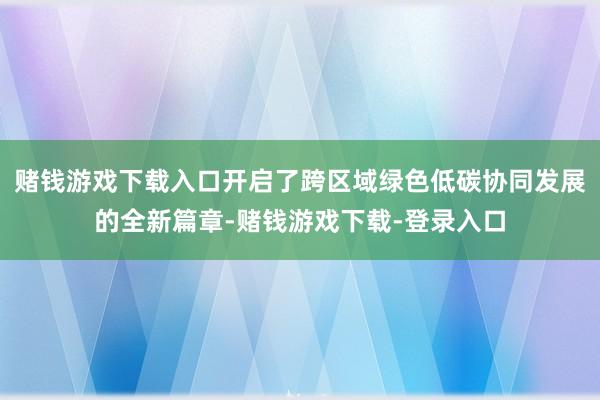 赌钱游戏下载入口开启了跨区域绿色低碳协同发展的全新篇章-赌钱游戏下载-登录入口
