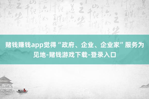 赌钱赚钱app觉得“政府、企业、企业家”服务为见地-赌钱游戏下载-登录入口