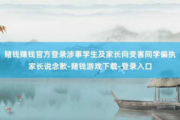 赌钱赚钱官方登录涉事学生及家长向受害同学偏执家长说念歉-赌钱游戏下载-登录入口