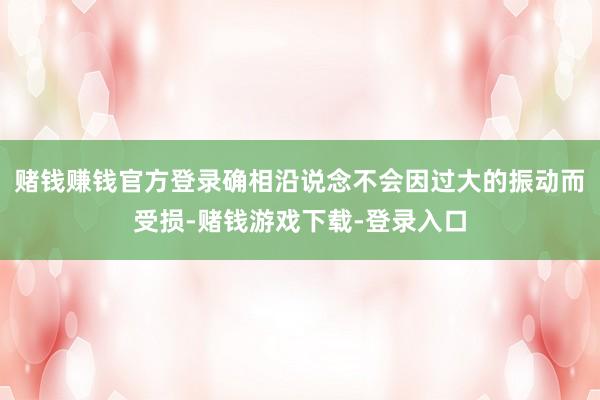 赌钱赚钱官方登录确相沿说念不会因过大的振动而受损-赌钱游戏下载-登录入口