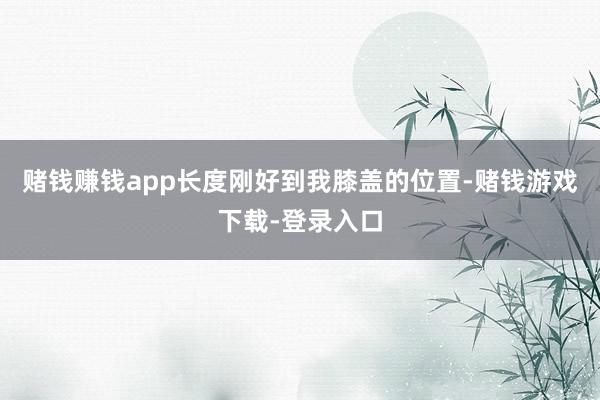 赌钱赚钱app长度刚好到我膝盖的位置-赌钱游戏下载-登录入口