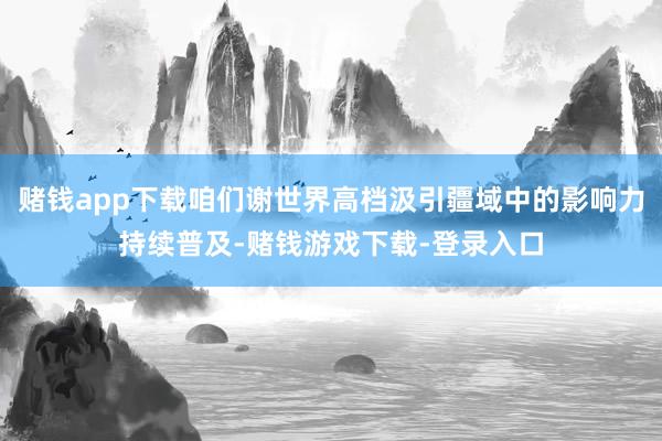 赌钱app下载咱们谢世界高档汲引疆域中的影响力持续普及-赌钱游戏下载-登录入口