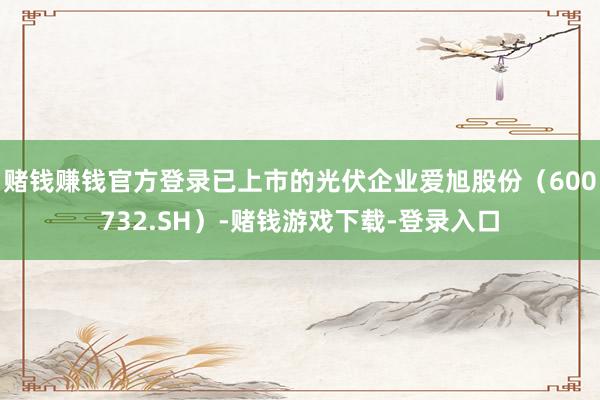 赌钱赚钱官方登录已上市的光伏企业爱旭股份(600732.SH)-赌钱游戏下载-登录入口