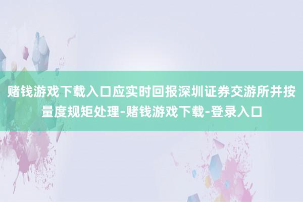 赌钱游戏下载入口应实时回报深圳证券交游所并按量度规矩处理-赌钱游戏下载-登录入口