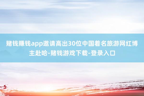 赌钱赚钱app邀请高出30位中国着名旅游网红博主赴哈-赌钱游戏下载-登录入口