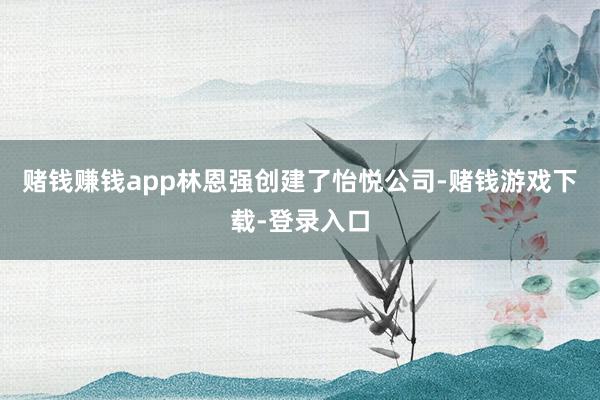 赌钱赚钱app林恩强创建了怡悦公司-赌钱游戏下载-登录入口