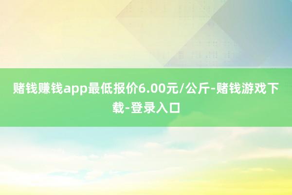 赌钱赚钱app最低报价6.00元/公斤-赌钱游戏下载-登录入口