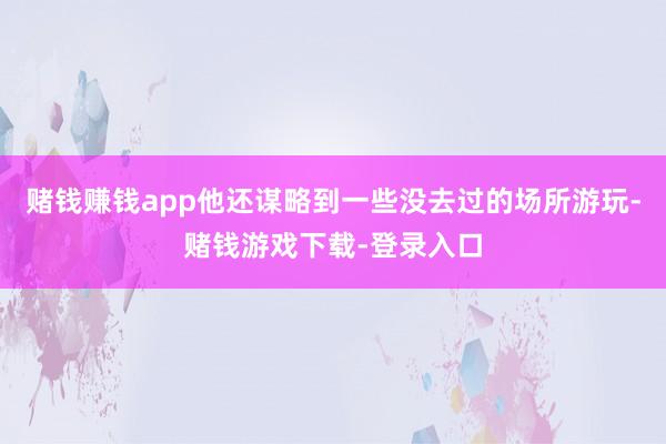 赌钱赚钱app他还谋略到一些没去过的场所游玩-赌钱游戏下载-登录入口