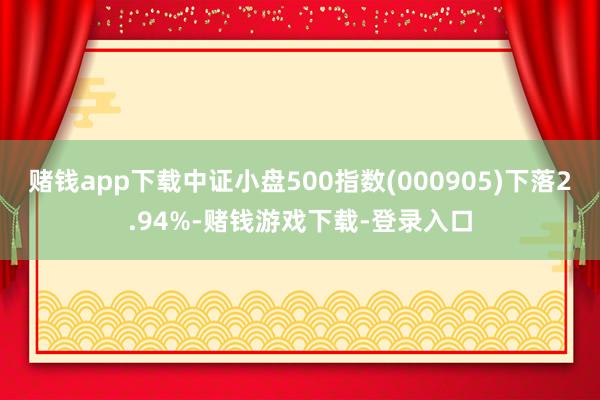 赌钱app下载中证小盘500指数(000905)下落2.94%-赌钱游戏下载-登录入口