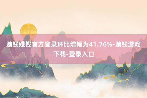 赌钱赚钱官方登录环比增幅为41.76%-赌钱游戏下载-登录入口
