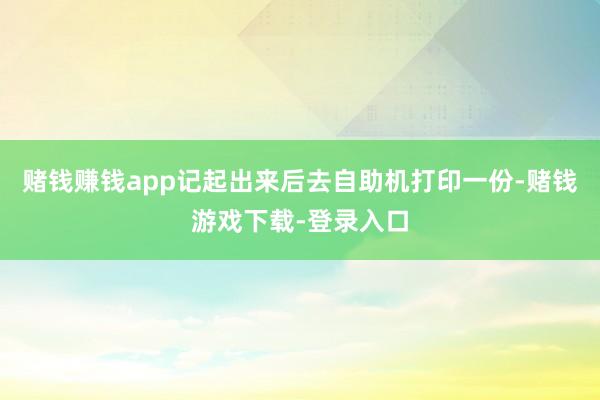赌钱赚钱app记起出来后去自助机打印一份-赌钱游戏下载-登录入口