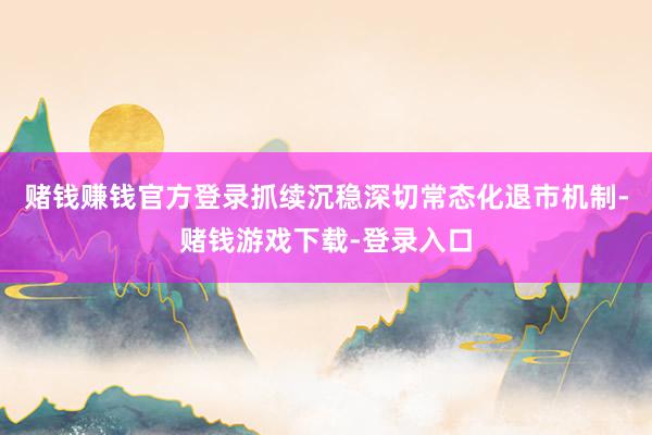 赌钱赚钱官方登录抓续沉稳深切常态化退市机制-赌钱游戏下载-登录入口