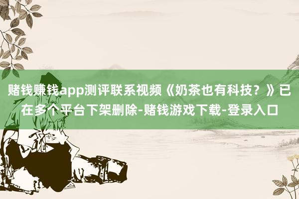 赌钱赚钱app测评联系视频《奶茶也有科技？》已在多个平台下架删除-赌钱游戏下载-登录入口