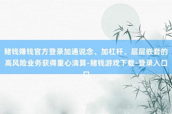 赌钱赚钱官方登录加通说念、加杠杆、层层嵌套的高风险业务获得重心清算-赌钱游戏下载-登录入口