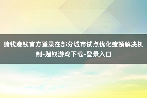 赌钱赚钱官方登录在部分城市试点优化疲顿解决机制-赌钱游戏下载-登录入口